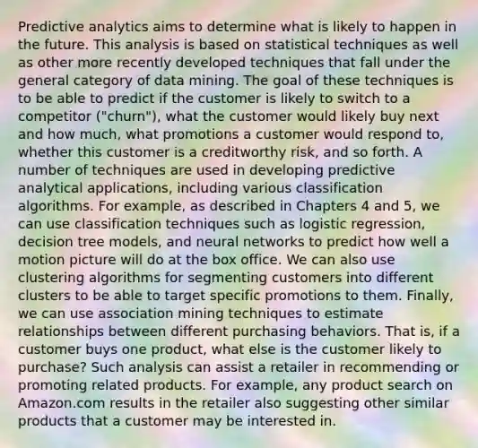 Predictive analytics aims to determine what is likely to happen in the future. This analysis is based on statistical techniques as well as other more recently developed techniques that fall under the general category of data mining. The goal of these techniques is to be able to predict if the customer is likely to switch to a competitor ("churn"), what the customer would likely buy next and how much, what promotions a customer would respond to, whether this customer is a creditworthy risk, and so forth. A number of techniques are used in developing predictive analytical applications, including various classification algorithms. For example, as described in Chapters 4 and 5, we can use classification techniques such as logistic regression, decision tree models, and neural networks to predict how well a motion picture will do at the box office. We can also use clustering algorithms for segmenting customers into different clusters to be able to target specific promotions to them. Finally, we can use association mining techniques to estimate relationships between different purchasing behaviors. That is, if a customer buys one product, what else is the customer likely to purchase? Such analysis can assist a retailer in recommending or promoting related products. For example, any product search on Amazon.com results in the retailer also suggesting other similar products that a customer may be interested in.