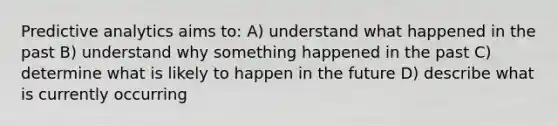 Predictive analytics aims to: A) understand what happened in the past B) understand why something happened in the past C) determine what is likely to happen in the future D) describe what is currently occurring