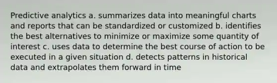 Predictive analytics a. summarizes data into meaningful charts and reports that can be standardized or customized b. identifies the best alternatives to minimize or maximize some quantity of interest c. uses data to determine the best course of action to be executed in a given situation d. detects patterns in historical data and extrapolates them forward in time