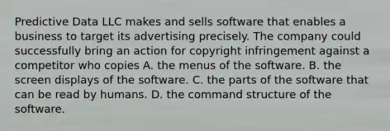 Predictive Data LLC makes and sells software that enables a business to target its advertising precisely. The company could successfully bring an action for copyright infringement against a competitor who copies A. the menus of the software. B. the screen displays of the software. C. the parts of the software that can be read by humans. D. the command structure of the software.