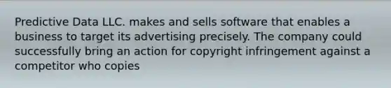 Predictive Data LLC. makes and sells software that enables a business to target its advertising precisely. The company could successfully bring an action for copyright infringement against a competitor who copies