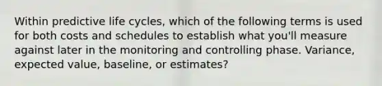 Within predictive life cycles, which of the following terms is used for both costs and schedules to establish what you'll measure against later in the monitoring and controlling phase. Variance, expected value, baseline, or estimates?