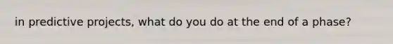 in predictive projects, what do you do at the end of a phase?