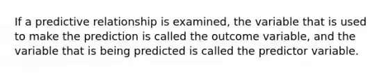 If a predictive relationship is examined, the variable that is used to make the prediction is called the outcome variable, and the variable that is being predicted is called the predictor variable.