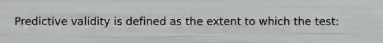 Predictive validity is defined as the extent to which the test: