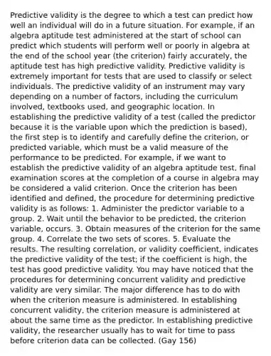 Predictive validity is the degree to which a test can predict how well an individual will do in a future situation. For example, if an algebra aptitude test administered at the start of school can predict which students will perform well or poorly in algebra at the end of the school year (the criterion) fairly accurately, the aptitude test has high predictive validity. Predictive validity is extremely important for tests that are used to classify or select individuals. The predictive validity of an instrument may vary depending on a number of factors, including the curriculum involved, textbooks used, and geographic location. In establishing the predictive validity of a test (called the predictor because it is the variable upon which the prediction is based), the first step is to identify and carefully define the criterion, or predicted variable, which must be a valid measure of the performance to be predicted. For example, if we want to establish the predictive validity of an algebra aptitude test, final examination scores at the completion of a course in algebra may be considered a valid criterion. Once the criterion has been identified and defined, the procedure for determining predictive validity is as follows: 1. Administer the predictor variable to a group. 2. Wait until the behavior to be predicted, the criterion variable, occurs. 3. Obtain measures of the criterion for the same group. 4. Correlate the two sets of scores. 5. Evaluate the results. The resulting correlation, or validity coefficient, indicates the predictive validity of the test; if the coefficient is high, the test has good predictive validity. You may have noticed that the procedures for determining concurrent validity and predictive validity are very similar. The major difference has to do with when the criterion measure is administered. In establishing concurrent validity, the criterion measure is administered at about the same time as the predictor. In establishing predictive validity, the researcher usually has to wait for time to pass before criterion data can be collected. (Gay 156)