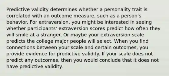 Predictive validity determines whether a personality trait is correlated with an outcome measure, such as a person's behavior. For extraversion, you might be interested in seeing whether participants' extraversion scores predict how often they will smile at a stranger. Or maybe your extraversion scale predicts the college major people will select. When you find connections between your scale and certain outcomes, you provide evidence for predictive validity. If your scale does not predict any outcomes, then you would conclude that it does not have predictive validity.