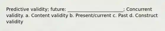 Predictive validity; future: ________________________; Concurrent validity. a. Content validity b. Present/current c. Past d. Construct validity