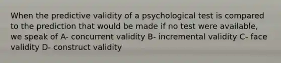 When the predictive validity of a psychological test is compared to the prediction that would be made if no test were available, we speak of A- concurrent validity B- incremental validity C- face validity D- construct validity