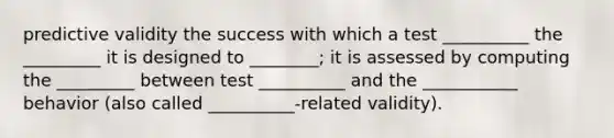 predictive validity the success with which a test __________ the _________ it is designed to ________; it is assessed by computing the _________ between test __________ and the ___________ behavior (also called __________-related validity).