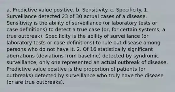 a. Predictive value positive. b. Sensitivity. c. Specificity. 1. Surveillance detected 23 of 30 actual cases of a disease. Sensitivity is the ability of surveillance (or laboratory tests or case definitions) to detect a true case (or, for certain systems, a true outbreak). Specificity is the ability of surveillance (or laboratory tests or case definitions) to rule out disease among persons who do not have it. 2. Of 16 statistically significant aberrations (deviations from baseline) detected by syndromic surveillance, only one represented an actual outbreak of disease. Predictive value positive is the proportion of patients (or outbreaks) detected by surveillance who truly have the disease (or are true outbreaks).