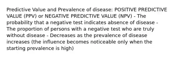 Predictive Value and Prevalence of disease: POSITIVE PREDICTIVE VALUE (PPV) or NEGATIVE PREDICTIVE VALUE (NPV) - The probability that a negative test indicates absence of disease - The proportion of persons with a negative test who are truly without disease - Decreases as the prevalence of disease increases (the influence becomes noticeable only when the starting prevalence is high)