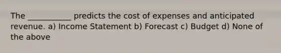 The ___________ predicts the cost of expenses and anticipated revenue. a) Income Statement b) Forecast c) Budget d) None of the above