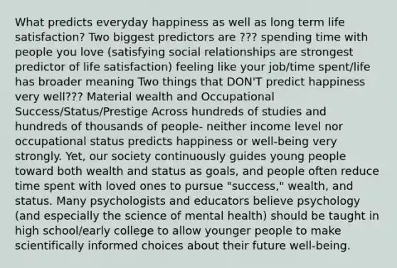 What predicts everyday happiness as well as long term life satisfaction? Two biggest predictors are ??? spending time with people you love (satisfying social relationships are strongest predictor of life satisfaction) feeling like your job/time spent/life has broader meaning Two things that DON'T predict happiness very well??? Material wealth and Occupational Success/Status/Prestige Across hundreds of studies and hundreds of thousands of people- neither income level nor occupational status predicts happiness or well-being very strongly. Yet, our society continuously guides young people toward both wealth and status as goals, and people often reduce time spent with loved ones to pursue "success," wealth, and status. Many psychologists and educators believe psychology (and especially the science of mental health) should be taught in high school/early college to allow younger people to make scientifically informed choices about their future well-being.