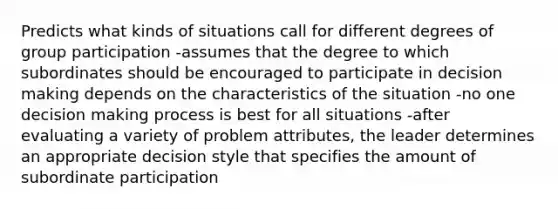 Predicts what kinds of situations call for different degrees of group participation -assumes that the degree to which subordinates should be encouraged to participate in decision making depends on the characteristics of the situation -no one decision making process is best for all situations -after evaluating a variety of problem attributes, the leader determines an appropriate decision style that specifies the amount of subordinate participation