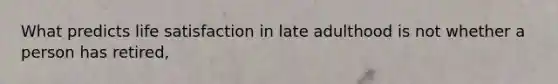 What predicts life satisfaction in late adulthood is not whether a person has retired,