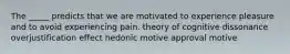 The _____ predicts that we are motivated to experience pleasure and to avoid experiencing pain. theory of cognitive dissonance overjustification effect hedonic motive approval motive