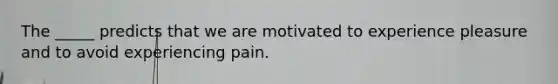 The _____ predicts that we are motivated to experience pleasure and to avoid experiencing pain.