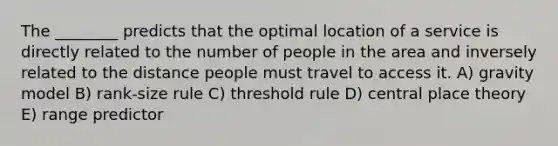 The ________ predicts that the optimal location of a service is directly related to the number of people in the area and inversely related to the distance people must travel to access it. A) gravity model B) rank-size rule C) threshold rule D) central place theory E) range predictor