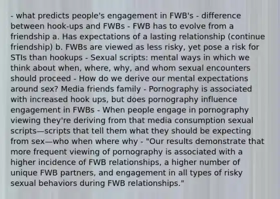 - what predicts people's engagement in FWB's - difference between hook-ups and FWBs - FWB has to evolve from a friendship a. Has expectations of a lasting relationship (continue friendship) b. FWBs are viewed as less risky, yet pose a risk for STIs than hookups - Sexual scripts: mental ways in which we think about when, where, why, and whom sexual encounters should proceed - How do we derive our mental expectations around sex? Media friends family - Pornography is associated with increased hook ups, but does pornography influence engagement in FWBs - When people engage in pornography viewing they're deriving from that media consumption sexual scripts—scripts that tell them what they should be expecting from sex—who when where why - "Our results demonstrate that more frequent viewing of pornography is associated with a higher incidence of FWB relationships, a higher number of unique FWB partners, and engagement in all types of risky sexual behaviors during FWB relationships."