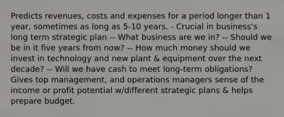 Predicts revenues, costs and expenses for a period longer than 1 year, sometimes as long as 5-10 years. - Crucial in business's long term strategic plan -- What business are we in? -- Should we be in it five years from now? -- How much money should we invest in technology and new plant & equipment over the next decade? -- Will we have cash to meet long-term obligations? Gives top management, and operations managers sense of the income or profit potential w/different strategic plans & helps prepare budget.