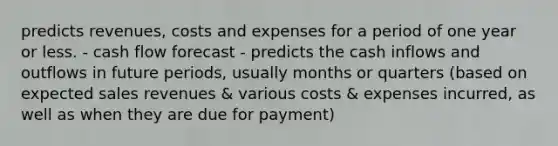 predicts revenues, costs and expenses for a period of one year or less. - cash flow forecast - predicts the cash inflows and outflows in future periods, usually months or quarters (based on expected sales revenues & various costs & expenses incurred, as well as when they are due for payment)