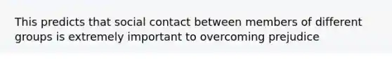 This predicts that social contact between members of different groups is extremely important to overcoming prejudice