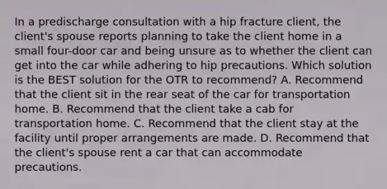 In a predischarge consultation with a hip fracture client, the client's spouse reports planning to take the client home in a small four-door car and being unsure as to whether the client can get into the car while adhering to hip precautions. Which solution is the BEST solution for the OTR to recommend? A. Recommend that the client sit in the rear seat of the car for transportation home. B. Recommend that the client take a cab for transportation home. C. Recommend that the client stay at the facility until proper arrangements are made. D. Recommend that the client's spouse rent a car that can accommodate precautions.