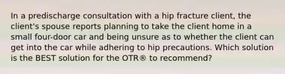 In a predischarge consultation with a hip fracture client, the client's spouse reports planning to take the client home in a small four-door car and being unsure as to whether the client can get into the car while adhering to hip precautions. Which solution is the BEST solution for the OTR® to recommend?