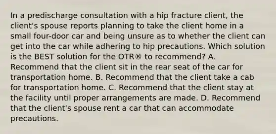 In a predischarge consultation with a hip fracture client, the client's spouse reports planning to take the client home in a small four-door car and being unsure as to whether the client can get into the car while adhering to hip precautions. Which solution is the BEST solution for the OTR® to recommend? A. Recommend that the client sit in the rear seat of the car for transportation home. B. Recommend that the client take a cab for transportation home. C. Recommend that the client stay at the facility until proper arrangements are made. D. Recommend that the client's spouse rent a car that can accommodate precautions.