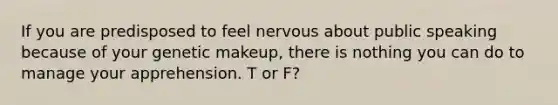 If you are predisposed to feel nervous about public speaking because of your genetic makeup, there is nothing you can do to manage your apprehension. T or F?