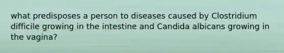 what predisposes a person to diseases caused by Clostridium difficile growing in the intestine and Candida albicans growing in the vagina?