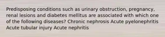 Predisposing conditions such as urinary obstruction, pregnancy, renal lesions and diabetes mellitus are associated with which one of the following diseases? Chronic nephrosis Acute pyelonephritis Acute tubular injury Acute nephritis