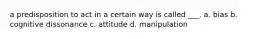 a predisposition to act in a certain way is called ___. a. bias b. cognitive dissonance c. attitude d. manipulation