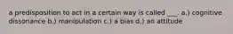 a predisposition to act in a certain way is called ___. a.) cognitive dissonance b.) manipulation c.) a bias d.) an attitude