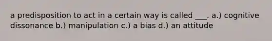 a predisposition to act in a certain way is called ___. a.) cognitive dissonance b.) manipulation c.) a bias d.) an attitude