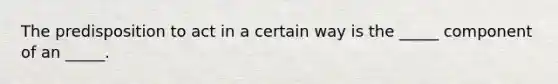 The predisposition to act in a certain way is the _____ component of an _____.