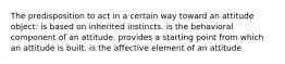 The predisposition to act in a certain way toward an attitude object: is based on inherited instincts. is the behavioral component of an attitude. provides a starting point from which an attitude is built. is the affective element of an attitude