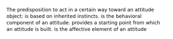 The predisposition to act in a certain way toward an attitude object: is based on inherited instincts. is the behavioral component of an attitude. provides a starting point from which an attitude is built. is the affective element of an attitude