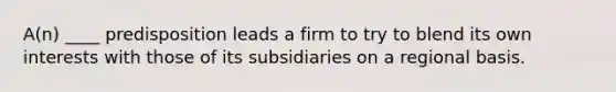 A(n) ____ predisposition leads a firm to try to blend its own interests with those of its subsidiaries on a regional basis.