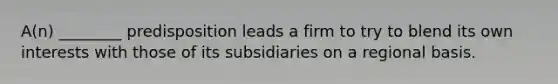 A(n) ________ predisposition leads a firm to try to blend its own interests with those of its subsidiaries on a regional basis.