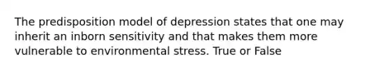 The predisposition model of depression states that one may inherit an inborn sensitivity and that makes them more vulnerable to environmental stress. True or False