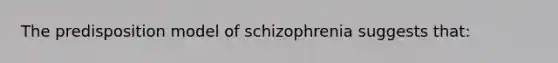 The predisposition model of schizophrenia suggests that: