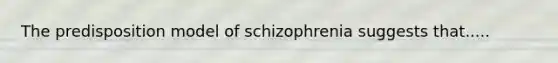 The predisposition model of schizophrenia suggests that.....