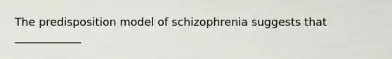 The predisposition model of schizophrenia suggests that ____________