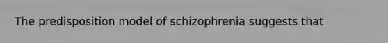 The predisposition model of schizophrenia suggests that