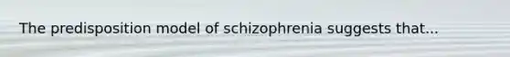 The predisposition model of schizophrenia suggests that...