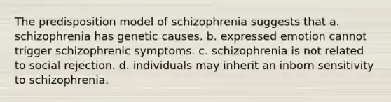 The predisposition model of schizophrenia suggests that a. schizophrenia has genetic causes. b. expressed emotion cannot trigger schizophrenic symptoms. c. schizophrenia is not related to social rejection. d. individuals may inherit an inborn sensitivity to schizophrenia.