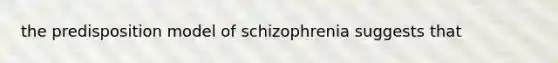 the predisposition model of schizophrenia suggests that