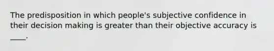 The predisposition in which people's subjective confidence in their decision making is greater than their objective accuracy is ____.